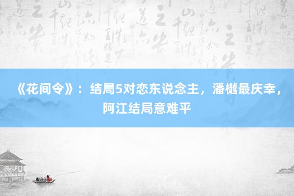 《花间令》：结局5对恋东说念主，潘樾最庆幸，阿江结局意难平