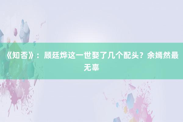 《知否》：顾廷烨这一世娶了几个配头？余嫣然最无辜