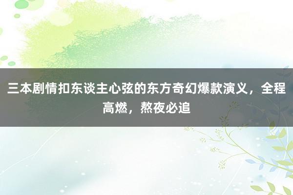 三本剧情扣东谈主心弦的东方奇幻爆款演义，全程高燃，熬夜必追