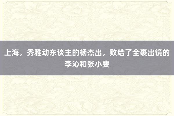 上海，秀雅动东谈主的杨杰出，败给了全裹出镜的李沁和张小斐