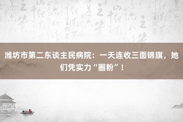 潍坊市第二东谈主民病院：一天连收三面锦旗，她们凭实力“圈粉”！