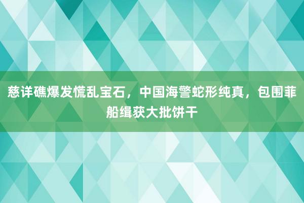 慈详礁爆发慌乱宝石，中国海警蛇形纯真，包围菲船缉获大批饼干