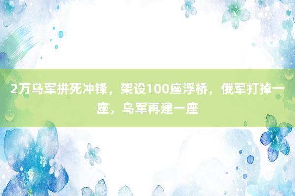 2万乌军拼死冲锋，架设100座浮桥，俄军打掉一座，乌军再建一座