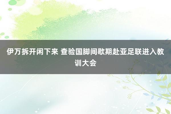 伊万拆开闲下来 查验国脚间歇期赴亚足联进入教训大会