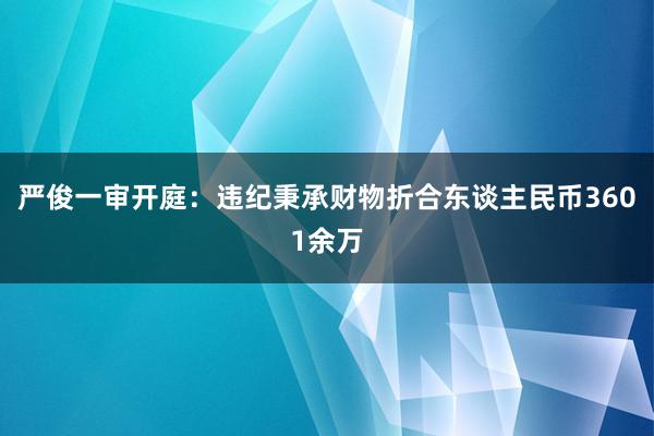 严俊一审开庭：违纪秉承财物折合东谈主民币3601余万