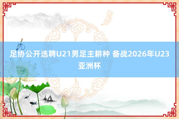 足协公开选聘U21男足主耕种 备战2026年U23亚洲杯