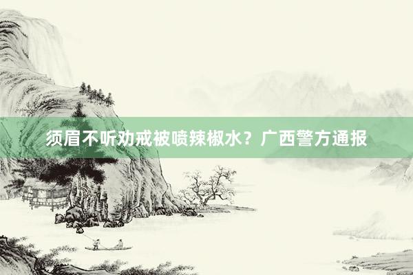 须眉不听劝戒被喷辣椒水？广西警方通报