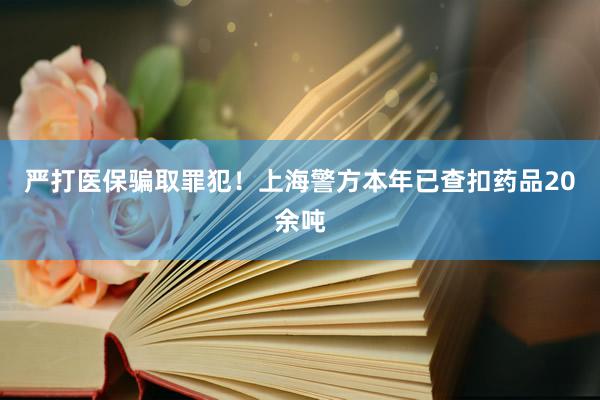 严打医保骗取罪犯！上海警方本年已查扣药品20余吨