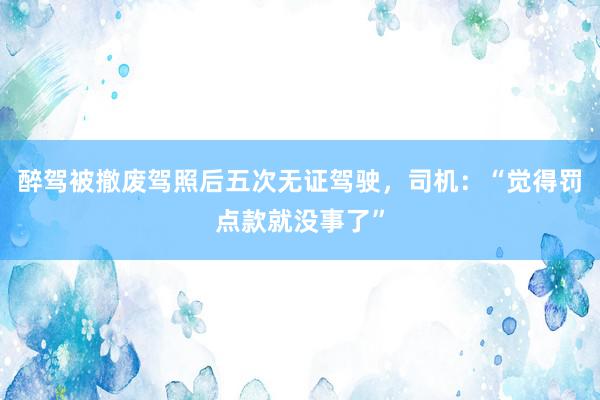 醉驾被撤废驾照后五次无证驾驶，司机：“觉得罚点款就没事了”