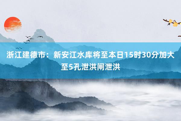 浙江建德市：新安江水库将至本日15时30分加大至5孔泄洪闸泄洪