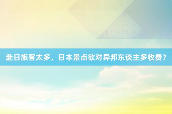 赴日旅客太多，日本景点欲对异邦东谈主多收费？