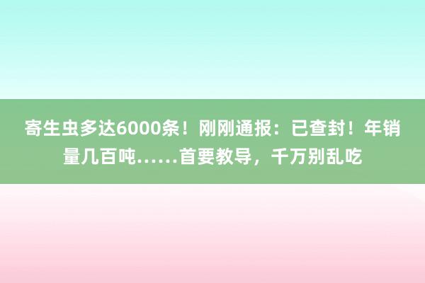 寄生虫多达6000条！刚刚通报：已查封！年销量几百吨……首要教导，千万别乱吃