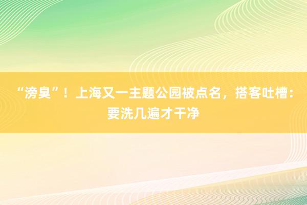 “滂臭”！上海又一主题公园被点名，搭客吐槽：要洗几遍才干净