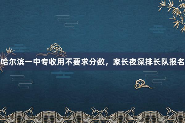 哈尔滨一中专收用不要求分数，家长夜深排长队报名