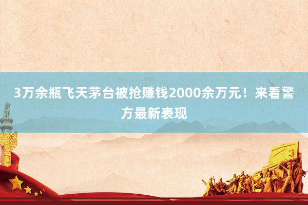 3万余瓶飞天茅台被抢赚钱2000余万元！来看警方最新表现