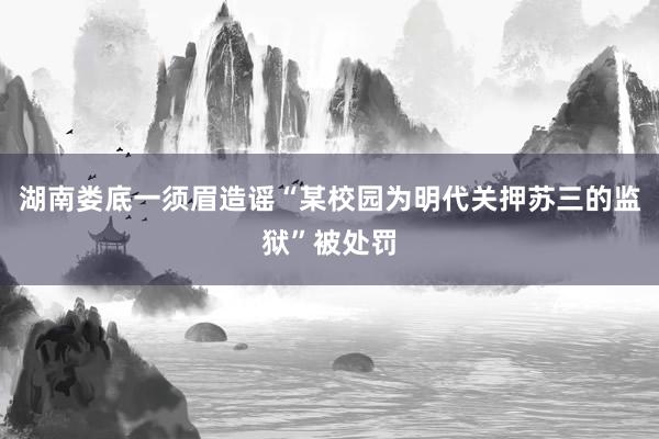 湖南娄底一须眉造谣“某校园为明代关押苏三的监狱”被处罚