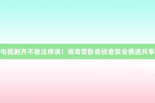 电视剧齐不敢这样演！缉毒警卧底侦查聚会偶遇共事