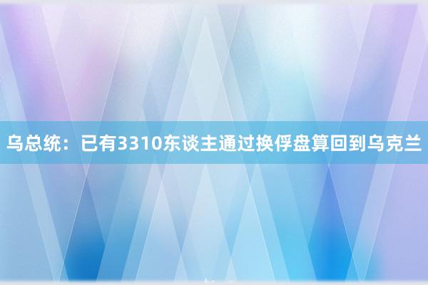 乌总统：已有3310东谈主通过换俘盘算回到乌克兰