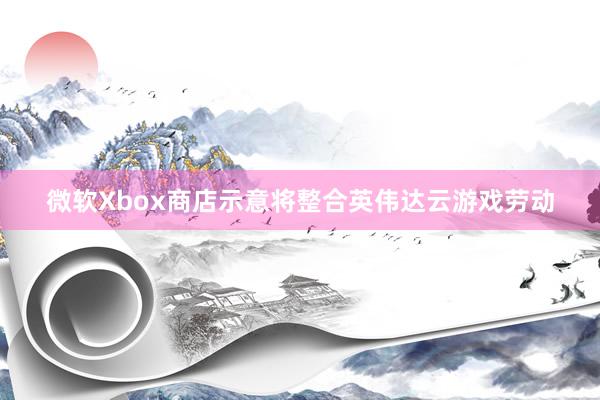 微软Xbox商店示意将整合英伟达云游戏劳动