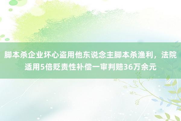 脚本杀企业坏心盗用他东说念主脚本杀渔利，法院适用5倍贬责性补偿一审判赔36万余元