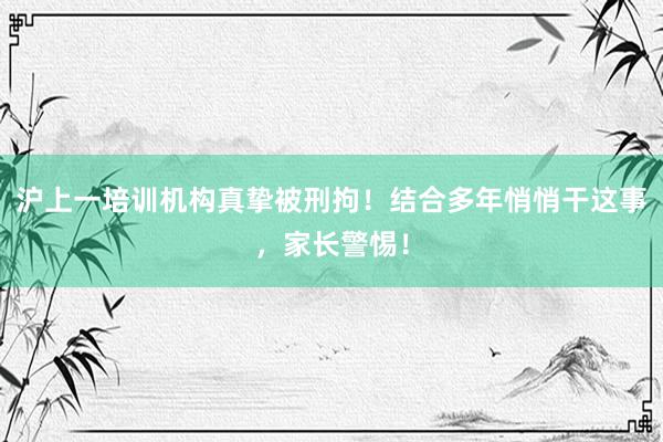 沪上一培训机构真挚被刑拘！结合多年悄悄干这事，家长警惕！