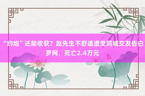 “约炮”还能收获？赵先生不舒适遭受同城交友告白罗网，死亡2.4万元