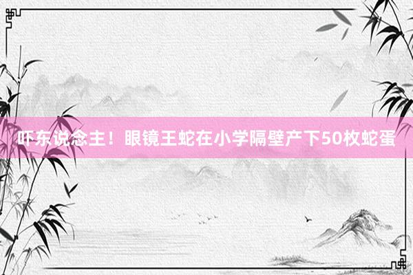 吓东说念主！眼镜王蛇在小学隔壁产下50枚蛇蛋