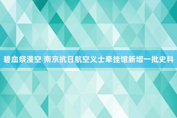 碧血祭漫空 南京抗日航空义士牵挂馆新增一批史料