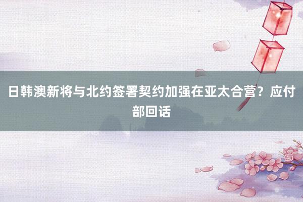 日韩澳新将与北约签署契约加强在亚太合营？应付部回话