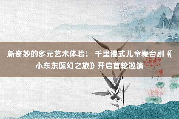 新奇妙的多元艺术体验！ 千里浸式儿童舞台剧《小东东魔幻之旅》开启首轮巡演