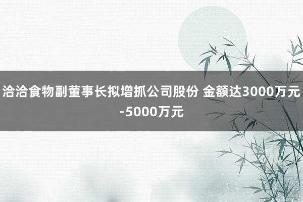 洽洽食物副董事长拟增抓公司股份 金额达3000万元-5000万元