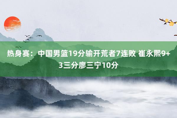 热身赛：中国男篮19分输开荒者7连败 崔永熙9+3三分廖三宁10分