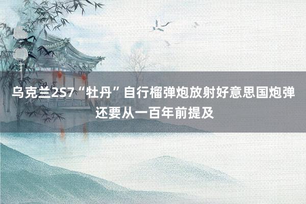 乌克兰2S7“牡丹”自行榴弹炮放射好意思国炮弹 还要从一百年前提及