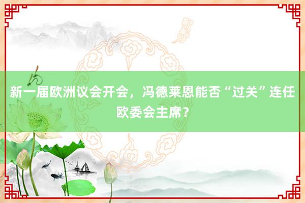 新一届欧洲议会开会，冯德莱恩能否“过关”连任欧委会主席？