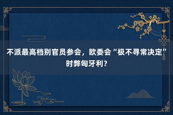 不派最高档别官员参会，欧委会“极不寻常决定”时弊匈牙利？