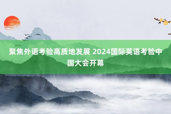 聚焦外语考验高质地发展 2024国际英语考验中国大会开幕