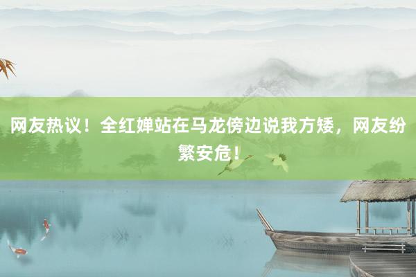 网友热议！全红婵站在马龙傍边说我方矮，网友纷繁安危！