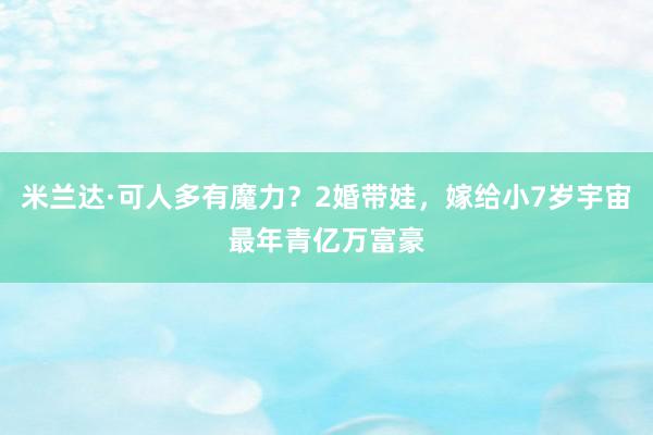 米兰达·可人多有魔力？2婚带娃，嫁给小7岁宇宙最年青亿万富豪