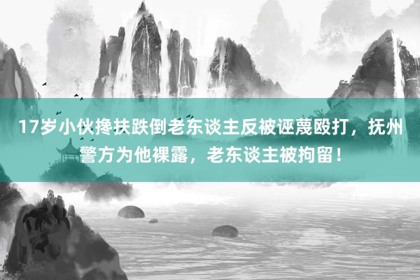 17岁小伙搀扶跌倒老东谈主反被诬蔑殴打，抚州警方为他裸露，老东谈主被拘留！