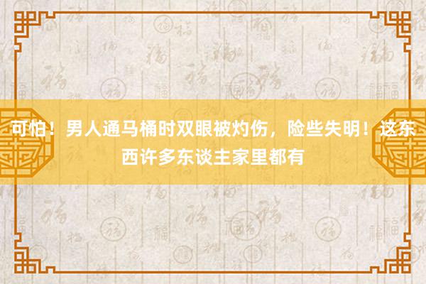 可怕！男人通马桶时双眼被灼伤，险些失明！这东西许多东谈主家里都有