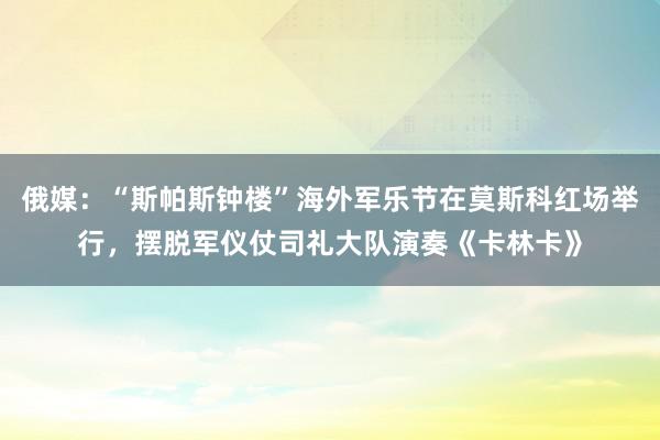 俄媒：“斯帕斯钟楼”海外军乐节在莫斯科红场举行，摆脱军仪仗司礼大队演奏《卡林卡》