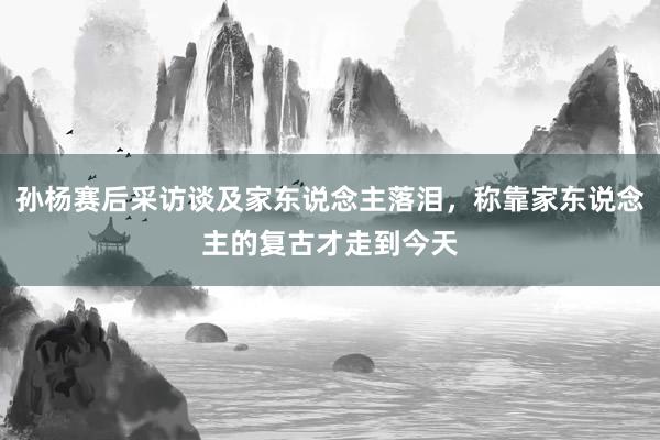 孙杨赛后采访谈及家东说念主落泪，称靠家东说念主的复古才走到今天