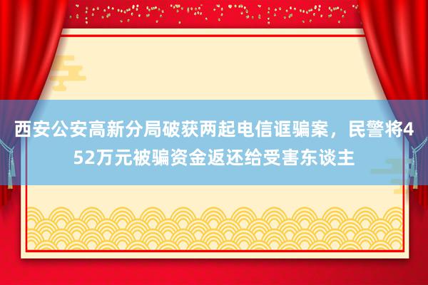 西安公安高新分局破获两起电信诓骗案，民警将452万元被骗资金返还给受害东谈主