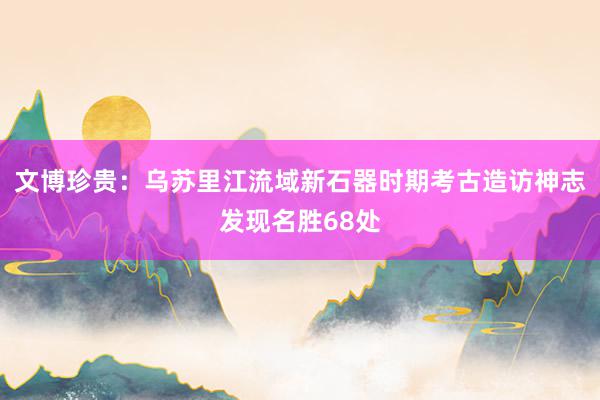 文博珍贵：乌苏里江流域新石器时期考古造访神志发现名胜68处