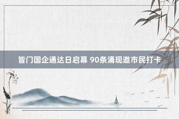 皆门国企通达日启幕 90条涌现邀市民打卡