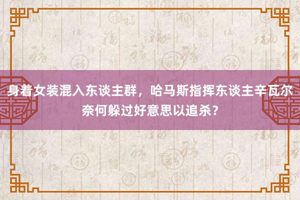 身着女装混入东谈主群，哈马斯指挥东谈主辛瓦尔奈何躲过好意思以追杀？