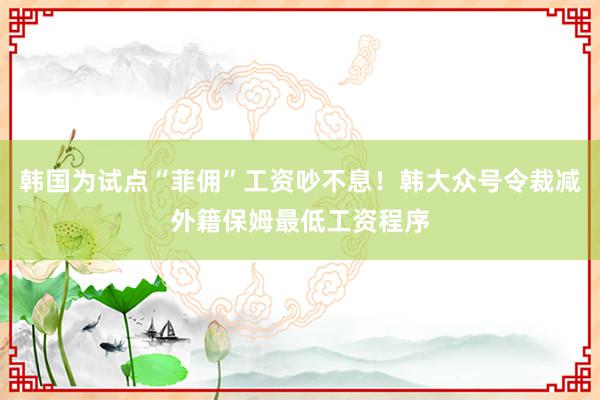 韩国为试点“菲佣”工资吵不息！韩大众号令裁减外籍保姆最低工资程序