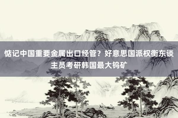 惦记中国重要金属出口经管？好意思国派权衡东谈主员考研韩国最大钨矿