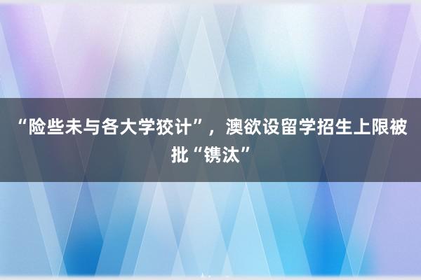 “险些未与各大学狡计”，澳欲设留学招生上限被批“镌汰”