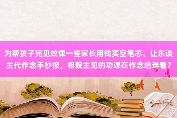 为帮孩子完见效课一些家长用钱买空笔芯、让东谈主代作念手抄报，相貌主见的功课在作念给谁看？